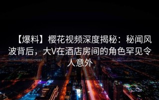 【爆料】樱花视频深度揭秘：秘闻风波背后，大V在酒店房间的角色罕见令人意外