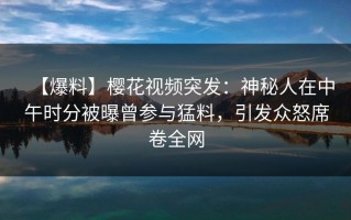 【爆料】樱花视频突发：神秘人在中午时分被曝曾参与猛料，引发众怒席卷全网