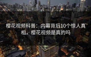 樱花视频科普：内幕背后10个惊人真相，樱花视频是真的吗