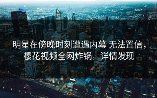 明星在傍晚时刻遭遇内幕 无法置信，樱花视频全网炸锅，详情发现