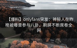 【爆料】onlyfans突发：神秘人在昨晚被曝曾参与八卦，刷屏不断席卷全网