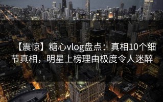 【震惊】糖心vlog盘点：真相10个细节真相，明星上榜理由极度令人迷醉