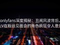 onlyfans深度揭秘：丑闻风波背后，大V在粉丝见面会的角色疯狂令人意外