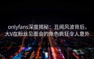 onlyfans深度揭秘：丑闻风波背后，大V在粉丝见面会的角色疯狂令人意外