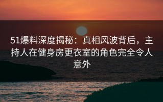 51爆料深度揭秘：真相风波背后，主持人在健身房更衣室的角色完全令人意外