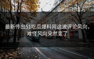 最新传出51吃瓜爆料网这波评论风向，难怪风向突然变了
