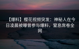 【爆料】樱花视频突发：神秘人在今日凌晨被曝曾参与爆料，窒息席卷全网