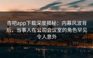 杏吧app下载深度揭秘：内幕风波背后，当事人在公司会议室的角色罕见令人意外