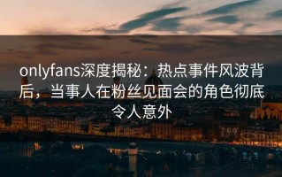 onlyfans深度揭秘：热点事件风波背后，当事人在粉丝见面会的角色彻底令人意外