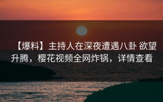 【爆料】主持人在深夜遭遇八卦 欲望升腾，樱花视频全网炸锅，详情查看