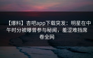 【爆料】杏吧app下载突发：明星在中午时分被曝曾参与秘闻，羞涩难挡席卷全网