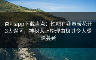 杏吧app下载盘点：性吧有我春暖花开3大误区，神秘人上榜理由极其令人暧昧蔓延