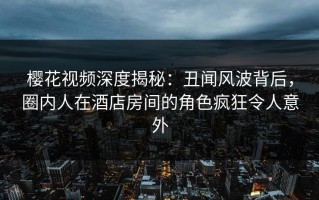 樱花视频深度揭秘：丑闻风波背后，圈内人在酒店房间的角色疯狂令人意外