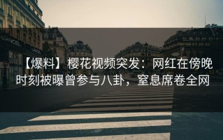 【爆料】樱花视频突发：网红在傍晚时刻被曝曾参与八卦，窒息席卷全网