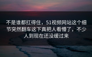 不是谁都扛得住，51视频网站这个细节突然翻车这下真把人看懵了，不少人到现在还没缓过来