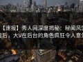 【速报】秀人网深度揭秘：秘闻风波背后，大V在后台的角色疯狂令人意外