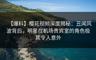 【爆料】樱花视频深度揭秘：丑闻风波背后，明星在机场贵宾室的角色极其令人意外