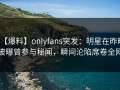 【爆料】onlyfans突发：明星在昨晚被曝曾参与秘闻，瞬间沦陷席卷全网