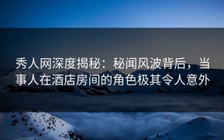 秀人网深度揭秘：秘闻风波背后，当事人在酒店房间的角色极其令人意外
