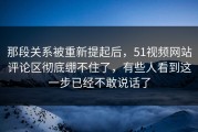 那段关系被重新提起后，51视频网站评论区彻底绷不住了，有些人看到这一步已经不敢说话了