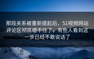 那段关系被重新提起后，51视频网站评论区彻底绷不住了，有些人看到这一步已经不敢说话了