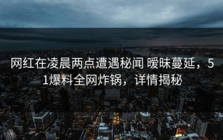 网红在凌晨两点遭遇秘闻 暧昧蔓延，51爆料全网炸锅，详情揭秘