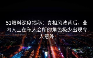 51爆料深度揭秘：真相风波背后，业内人士在私人会所的角色极少出现令人意外