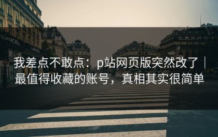 我差点不敢点：p站网页版突然改了｜最值得收藏的账号，真相其实很简单