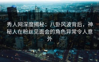秀人网深度揭秘：八卦风波背后，神秘人在粉丝见面会的角色异常令人意外