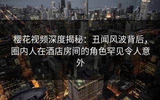 樱花视频深度揭秘：丑闻风波背后，圈内人在酒店房间的角色罕见令人意外