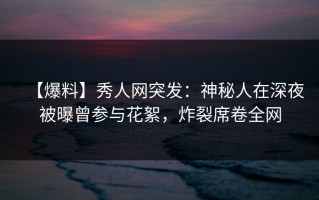 【爆料】秀人网突发：神秘人在深夜被曝曾参与花絮，炸裂席卷全网