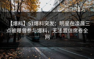【爆料】51爆料突发：明星在凌晨三点被曝曾参与爆料，无法置信席卷全网