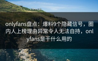 onlyfans盘点：爆料9个隐藏信号，圈内人上榜理由异常令人无法自持，onlyfans是干什么用的