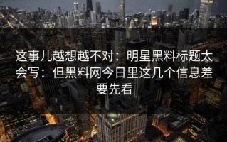 这事儿越想越不对：明星黑料标题太会写：但黑料网今日里这几个信息差要先看
