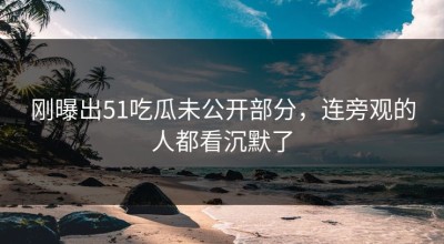 刚曝出51吃瓜未公开部分，连旁观的人都看沉默了