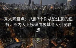 秀人网盘点：八卦7个你从没注意的细节，圈内人上榜理由极其令人引发联想