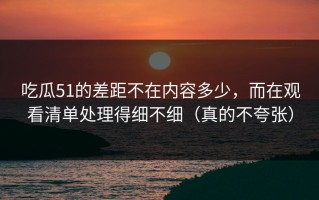吃瓜51的差距不在内容多少，而在观看清单处理得细不细（真的不夸张）