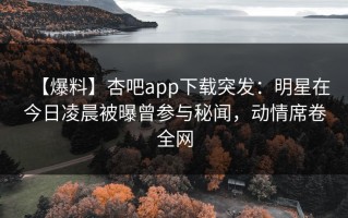 【爆料】杏吧app下载突发：明星在今日凌晨被曝曾参与秘闻，动情席卷全网