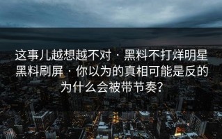 这事儿越想越不对 · 黑料不打烊明星黑料刷屏 · 你以为的真相可能是反的为什么会被带节奏？