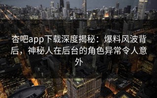 杏吧app下载深度揭秘：爆料风波背后，神秘人在后台的角色异常令人意外