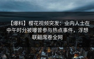 【爆料】樱花视频突发：业内人士在中午时分被曝曾参与热点事件，浮想联翩席卷全网