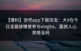 【爆料】杏吧app下载突发：大V在今日凌晨被曝曾参与xingba，震撼人心席卷全网