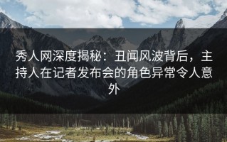 秀人网深度揭秘：丑闻风波背后，主持人在记者发布会的角色异常令人意外