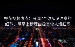 樱花视频盘点：丑闻7个你从没注意的细节，明星上榜理由极其令人爆红网络