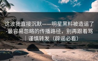 这波我直接沉默——明星黑料被造谣了-最容易忽略的传播路径，别再跟着骂｜谨慎转发（辟谣必看）