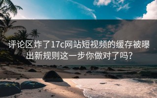 评论区炸了17c网站短视频的缓存被曝出新规则这一步你做对了吗？
