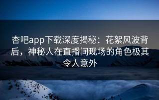 杏吧app下载深度揭秘：花絮风波背后，神秘人在直播间现场的角色极其令人意外