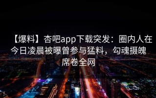 【爆料】杏吧app下载突发：圈内人在今日凌晨被曝曾参与猛料，勾魂摄魄席卷全网
