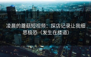 凌晨的蘑菇短视频：探店记录让我细思极恐（发生在楼道）