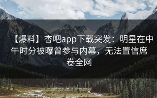 【爆料】杏吧app下载突发：明星在中午时分被曝曾参与内幕，无法置信席卷全网